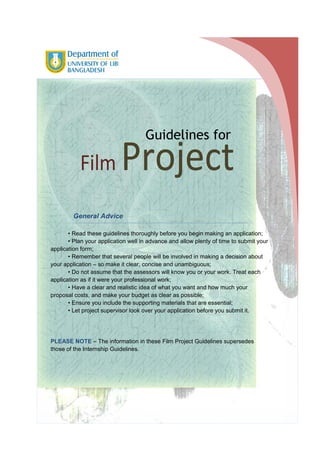 Guidelines for

Film

1

Project

General Advice
• Read these guidelines thoroughly before you begin making an application;
• Plan your application well in advance and allow plenty of time to submit your
application form;
• Remember that several people will be involved in making a decision about
your application – so make it clear, concise and unambiguous;
• Do not assume that the assessors will know you or your work. Treat each
application as if it were your professional work;
• Have a clear and realistic idea of what you want and how much your
proposal costs, and make your budget as clear as possible;
• Ensure you include the supporting materials that are essential;
• Let project supervisor look over your application before you submit it.

FINAL

PLEASE NOTE – The information in these Film Project Guidelines supersedes
those of the Internship Guidelines.

 