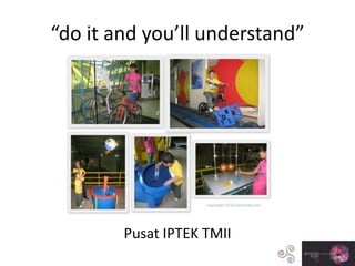 “do it and you’ll understand”
Pusat IPTEK TMII
 