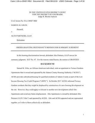 1
IN THE UNITED STATES DISTRICT COURT
FOR THE DISTRICT OF COLORADO
Judge R. Brooke Jackson
Civil Action No 18-cv-00467-RBJ
SAMUEL K. GILES,
Plaintiff,
v.
ALTO PARTNERS, LLLP,
Defendant.
ORDER GRANTING DEFENDANT’S MOTION FOR SUMMARY JUDGMENT
In this housing discrimination lawsuit, defendant Alto Partners, LLLP moves for
summary judgment. ECF No. 67. For the reasons stated herein, the motion is GRANTED.
BACKGROUND
Samuel K. Giles, an African-American individual, rents an apartment in Terrace Gardens
Apartments that is owned and operated by the Adams County Housing Authority (“ACHA”).
ACHA provides subsidized housing for qualified residents of Adams County as part of the Low
Income Housing Tax Credit Program (“LIHTC”). In October 2017 ACHA informed Terrace
Gardens residents that they might be displaced by construction of a new housing development on
the site. However, they could apply to relocate to another new development called Alto
Apartments and avoid any future displacement. Alto Apartments is owned by defendant Alto
Partners LLLP (“Alto”) and operated by ACHA. Alto and ACHA appeared and are represented
together, so I refer to them collectively as defendant.
Case 1:18-cv-00467-RBJ Document 82 Filed 09/12/19 USDC Colorado Page 1 of 16
 