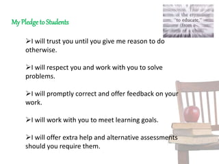 My Pledge to Students
I will trust you until you give me reason to do
otherwise.
I will respect you and work with you to solve
problems.
I will promptly correct and offer feedback on your
work.
I will work with you to meet learning goals.
I will offer extra help and alternative assessments
should you require them.
 
