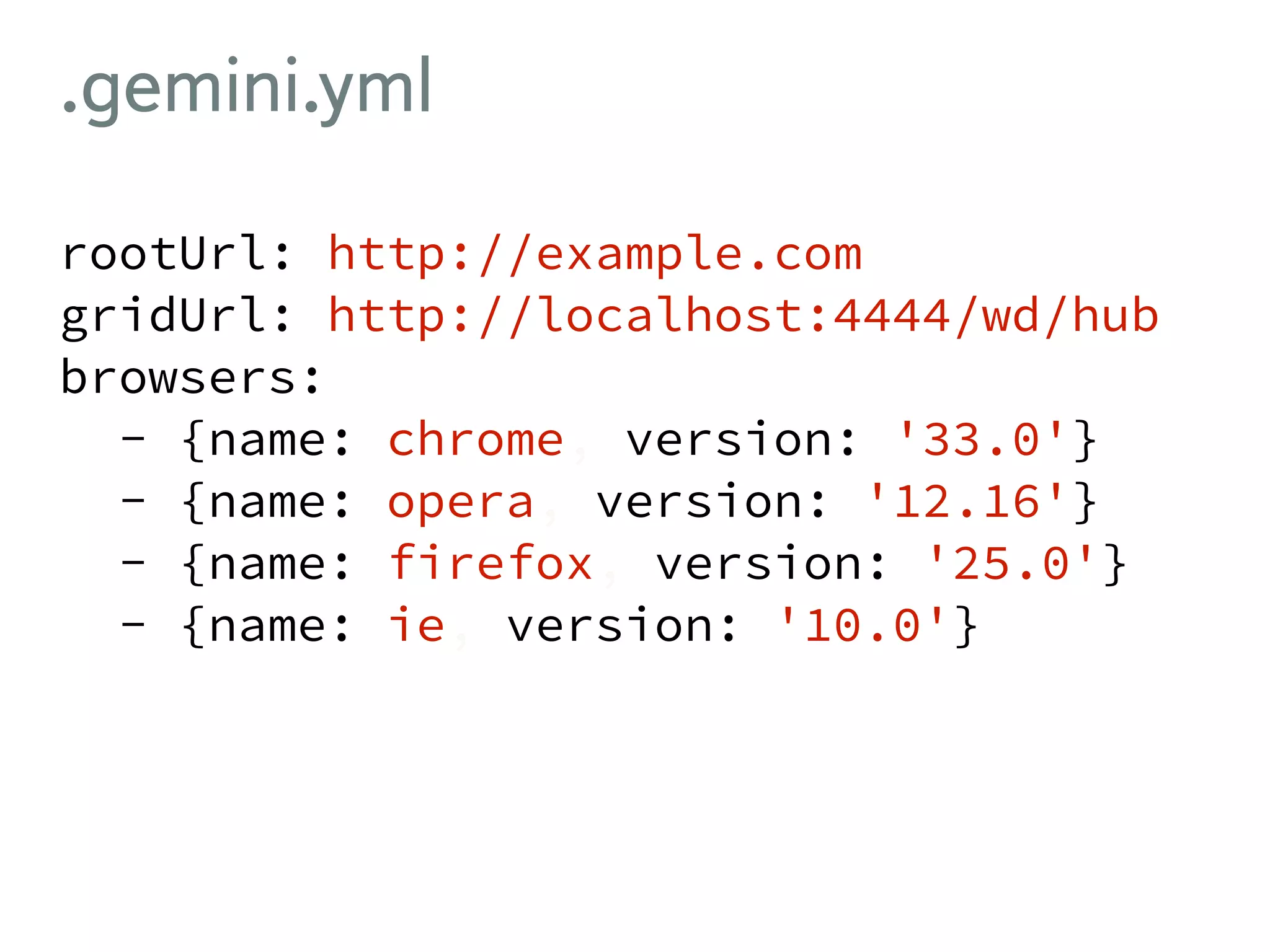 .gemini.yml rootUrl: http://example.com gridUrl: http://localhost:4444/wd/hub browsers: - {name: chrome, version: '33.0'} - {name: opera, version: '12.16'} - {name: firefox, version: '25.0'} - {name: ie, version: '10.0'} 