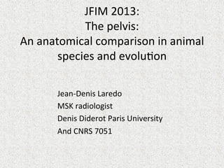 JFIM	
  2013:	
  
The	
  pelvis:	
  
An	
  anatomical	
  comparison	
  in	
  animal	
  
species	
  and	
  evolu=on	
  
	
  
Jean-­‐Denis	
  Laredo	
  
MSK	
  radiologist	
  
Denis	
  Diderot	
  Paris	
  University	
  	
  
And	
  CNRS	
  7051	
  

 