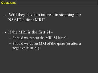 Questions

• 

Will they have an interest in stopping the
NSAID before MRI?

•  If the MRI is the first SI –  Should we repeat the MRI SI later?
–  Should we do an MRI of the spine (or after a
negative MRI SI)?

 