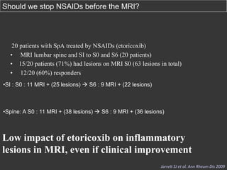 Should we stop NSAIDs before the MRI?

20 patients with SpA treated by NSAIDs (etoricoxib)
•  MRI lumbar spine and SI to S0 and S6 (20 patients)
•  15/20 patients (71%) had lesions on MRI S0 (63 lesions in total)
•  12/20 (60%) responders
• SI : S0 : 11 MRI + (25 lesions) à S6 : 9 MRI + (22 lesions)

• Spine: A S0 : 11 MRI + (38 lesions) à S6 : 9 MRI + (36 lesions)

Low impact of etoricoxib on inflammatory
lesions in MRI, even if clinical improvement
Jarre4	
  SJ	
  et	
  al.	
  Ann	
  Rheum	
  Dis	
  2009	
  

 