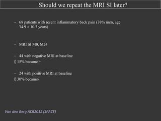 Should we repeat the MRI SI later?
–  68 patients with recent inflammatory back pain (38% men, age
34.9 ± 10.3 years)

–  MRI SI M0, M24
–  44 with negative MRI at baseline
◊ 15% became +
–  24 with positive MRI at baseline
◊ 30% became-

Van	
  den	
  Berg	
  ACR2012	
  (SPACE)	
  

 