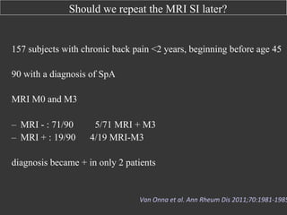 Should we repeat the MRI SI later?

157 subjects with chronic back pain <2 years, beginning before age 45
90 with a diagnosis of SpA
MRI M0 and M3
–  MRI - : 71/90
–  MRI + : 19/90

5/71 MRI + M3
4/19 MRI-M3

diagnosis became + in only 2 patients

Van	
  Onna	
  et	
  al.	
  Ann	
  Rheum	
  Dis	
  2011;70:1981-­‐1985

 