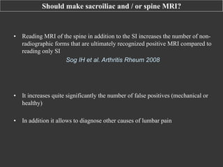 Should make sacroiliac and / or spine MRI?

•  Reading MRI of the spine in addition to the SI increases the number of nonradiographic forms that are ultimately recognized positive MRI compared to
reading only SI
Sog IH et al. Arthritis Rheum 2008

•  It increases quite significantly the number of false positives (mechanical or
healthy)
•  In addition it allows to diagnose other causes of lumbar pain

 