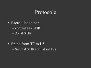 Protocole
•  Sacro iliac joint :
–  coronal T1- STIR
–  Axial STIR

•  Spine from T7 to L5:
–  Sagittal STIR (or Fat sat T2)

 