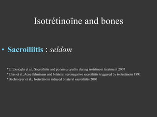 Isotrétinoïne and bones
•  Sacroiliitis : seldom
*E. Eksioglu et al., Sacroiliitis and polyneuropathy during isotrtinoin treatment 2007
*Elias et al.,Acne fulminans and bilateral seronegative sacroiliitis triggered by isotretinoin 1991
*Bachmeyer et al., Isotretinoin induced bilateral sacroiliitis 2003

 