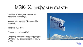 MSK-IX: цифры и факты
• Основан в 1995 (приглашаем на
юбилей в этом году!)
• Москва и 8 городов РФ, всего 30+
локаций.
• Трафик ~1,5 Tbps
• Полная поддержка IPv6.
• Оператор корневой инфраструктуры
DNS для национальных доменов .RU
и .РФ.
 