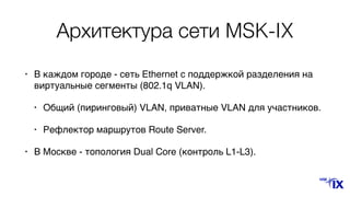 Архитектура сети MSK-IX
• В каждом городе - сеть Ethernet с поддержкой разделения на
виртуальные сегменты (802.1q VLAN).
• Общий (пиринговый) VLAN, приватные VLAN для участников.
• Рефлектор маршрутов Route Server.
• В Москве - топология Dual Core (контроль L1-L3).
 