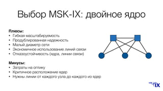 Плюсы:
• Гибкая масштабируемость
• Продублированная надежность
• Малый диаметр сети
• Экономичное использование линий связи
• Отказоустойчивость (ядра, линии связи)
Минусы:
• Затраты на оптику
• Критичное расположение ядер
• Нужны линии от каждого узла до каждого из ядер
Выбор MSK-IX: двойное ядро
 
