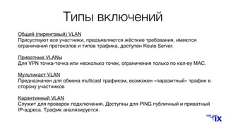 Типы включений
Общий (пиринговый) VLAN 
Присуствуют все участники, предъявляются жёсткие требования, имеются
ограничения протоколов и типов трафика, доступен Route Server.
Приватные VLANы 
Для VPN точка-точка или несколько точек, ограничения только по кол-ву MAC.
Мультикаст VLAN 
Предназначен для обмена multicast трафиком, возможен «паразитный» трафик в
сторону участников
Карантинный VLAN 
Служит для проверок подключения. Доступны для PING публичный и приватный
IP-адреса. Трафик анализируется.
 