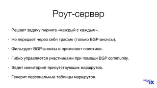 Роут-сервер
• Решает задачу пиринга «каждый с каждым».
• Не передает через себя трафик (только BGP-анонсы).
• Фильтрует BGP-анонсы и применяет политики.
• Гибко управляется участниками при помощи BGP community.
• Ведет мониторинг присутствующих маршрутов.
• Генерит персональные таблицы маршрутов.
 