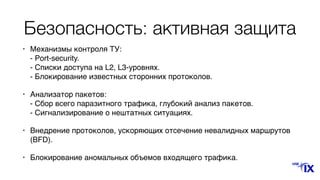 Безопасность: активная защита
• Механизмы контроля ТУ: 
- Port-security. 
- Списки доступа на L2, L3-уровнях. 
- Блокирование известных сторонних протоколов.
• Анализатор пакетов: 
- Сбор всего паразитного трафика, глубокий анализ пакетов. 
- Сигнализирование о нештатных ситуациях.
• Внедрение протоколов, ускоряющих отсечение невалидных маршрутов
(BFD).
• Блокирование аномальных объемов входящего трафика.
 