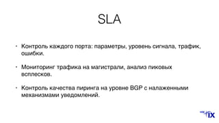 SLA
• Контроль каждого порта: параметры, уровень сигнала, трафик,
ошибки.
• Мониторинг трафика на магистрали, анализ пиковых
всплесков.
• Контроль качества пиринга на уровне BGP с налаженными
механизмами уведомлений.
 