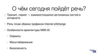 О чём сегодня пойдёт речь?
• Транзит, пиринг — взаимоотношения автономных систем в
интернете.
• Роль точек обмена трафиком Internet eXchangе 
• Особенности архитектуры MSK-IX:
- Сервисы
- Масштабирование
- Безопасность
 