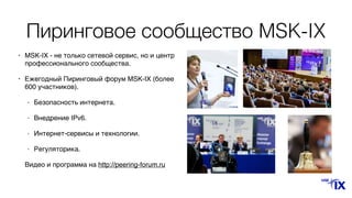 Пиринговое сообщество MSK-IX
• MSK-IX - не только сетевой сервис, но и центр
профессионального сообщества.
• Ежегодный Пиринговый форум MSK-IX (более
600 участников).
- Безопасность интернета.
- Внедрение IPv6.
- Интернет-сервисы и технологии.
- Регуляторика.
Видео и программа на http://peering-forum.ru
 