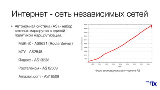 Интернет - сеть независимых сетей
• Автономная система (AS) - набор
сетевых маршрутов с единой
политикой маршрутизации.
MSK-IX - AS8631 (Route Server)
МГУ - AS2848
Яндекс - AS13238
Ростелеком - AS12389
Amazon.com - AS16509
Число анонсируемых в интернете AS
 