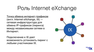 Роль Internet eXchange
IX
Точка обмена интернет-трафиком
(англ. Internet eXchange, IX) —
сетевая инфраструктура для
обмена IP-трафиком (пиринга)
между независимыми сетями в
Интернет.
Подключение к IX дает
возможность установить пиринг с
любыми участниками IX.
 