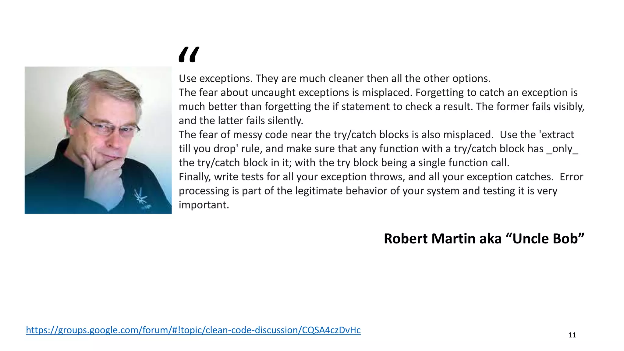 Use exceptions. They are much cleaner then all the other options.
The fear about uncaught exceptions is misplaced. Forgetting to catch an exception is
much better than forgetting the if statement to check a result. The former fails visibly,
and the latter fails silently.
The fear of messy code near the try/catch blocks is also misplaced. Use the 'extract
till you drop' rule, and make sure that any function with a try/catch block has _only_
the try/catch block in it; with the try block being a single function call.
Finally, write tests for all your exception throws, and all your exception catches. Error
processing is part of the legitimate behavior of your system and testing it is very
important.
Robert Martin aka “Uncle Bob”
“
https://groups.google.com/forum/#!topic/clean-code-discussion/CQSA4czDvHc 11
 
