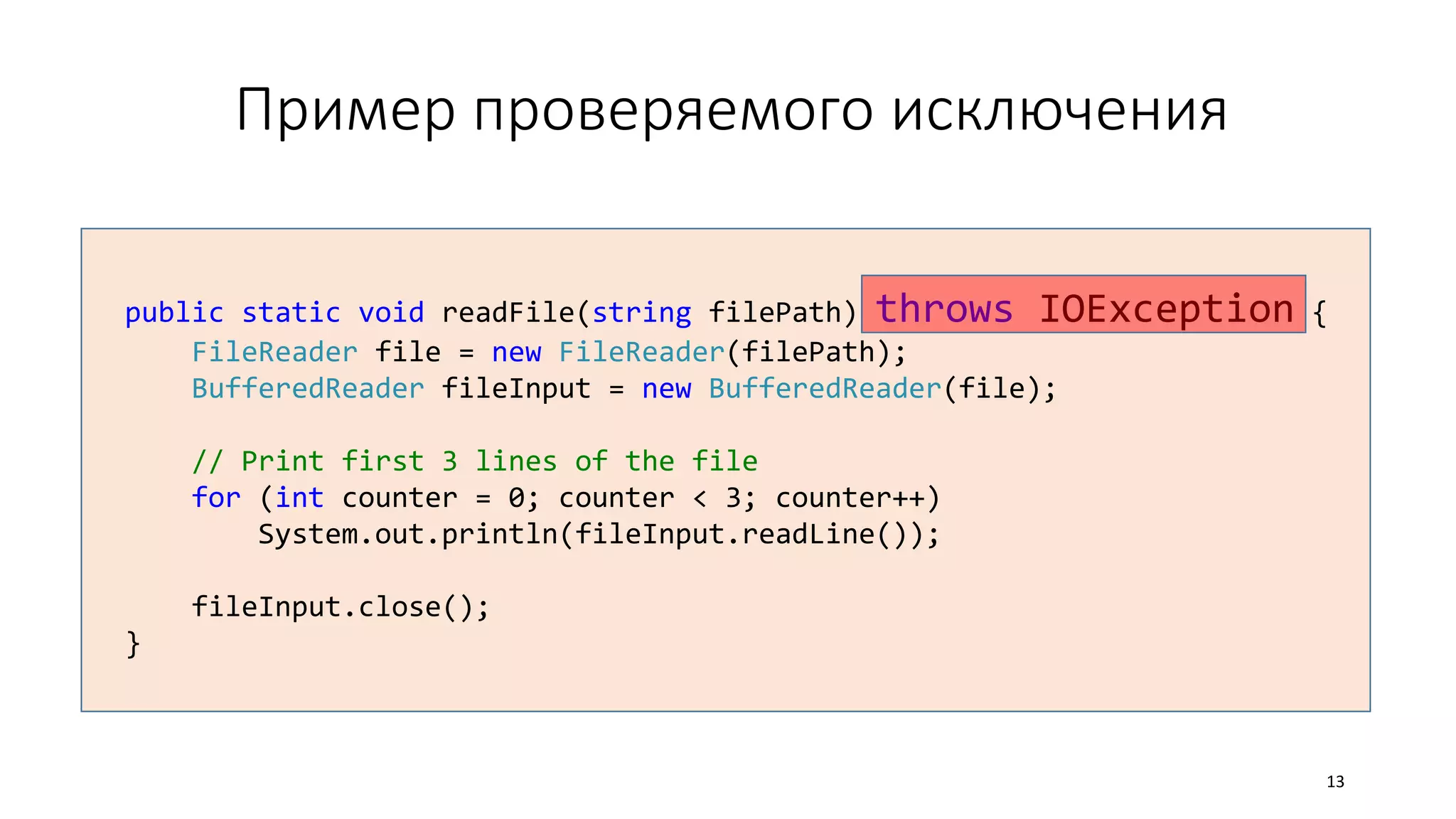 Пример проверяемого исключения
public static void readFile(string filePath) throws IOException {
FileReader file = new FileReader(filePath);
BufferedReader fileInput = new BufferedReader(file);
// Print first 3 lines of the file
for (int counter = 0; counter < 3; counter++)
System.out.println(fileInput.readLine());
fileInput.close();
}
13
 