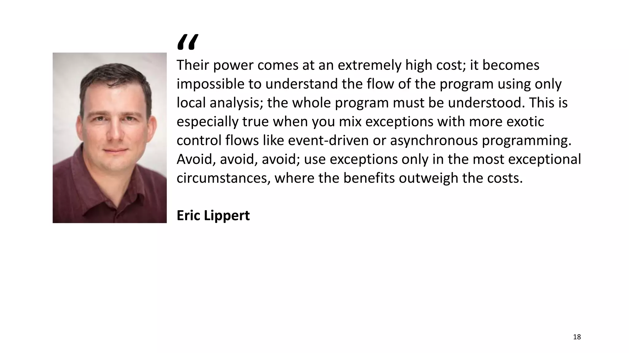 Their power comes at an extremely high cost; it becomes
impossible to understand the flow of the program using only
local analysis; the whole program must be understood. This is
especially true when you mix exceptions with more exotic
control flows like event-driven or asynchronous programming.
Avoid, avoid, avoid; use exceptions only in the most exceptional
circumstances, where the benefits outweigh the costs.
Eric Lippert
“
18
 