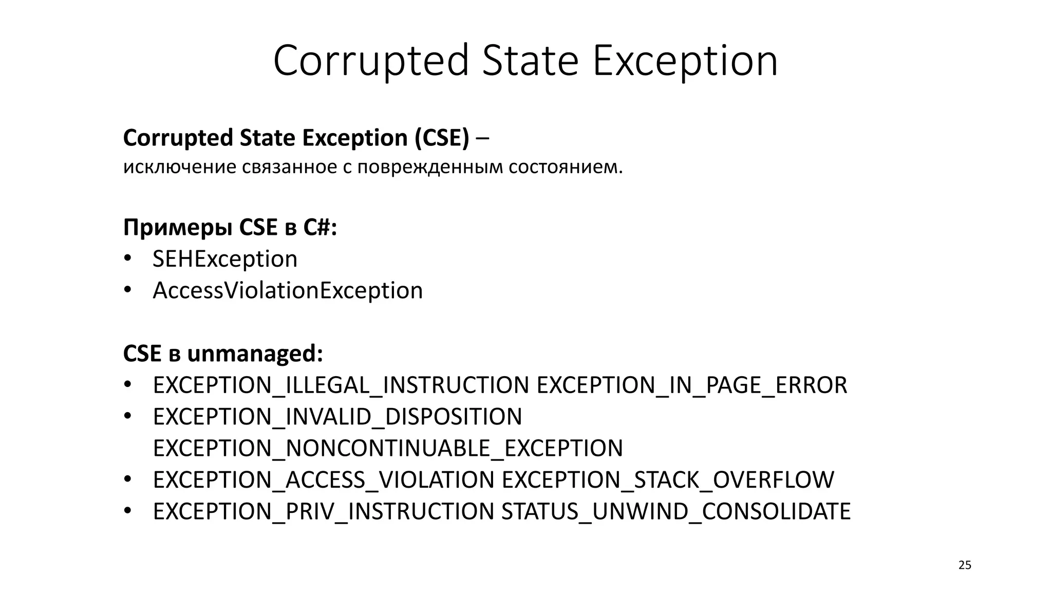 Corrupted State Exception
Corrupted State Exception (CSE) –
исключение связанное с поврежденным состоянием.
Примеры CSE в C#:
• SEHException
• AccessViolationException
CSE в unmanaged:
• EXCEPTION_ILLEGAL_INSTRUCTION EXCEPTION_IN_PAGE_ERROR
• EXCEPTION_INVALID_DISPOSITION
EXCEPTION_NONCONTINUABLE_EXCEPTION
• EXCEPTION_ACCESS_VIOLATION EXCEPTION_STACK_OVERFLOW
• EXCEPTION_PRIV_INSTRUCTION STATUS_UNWIND_CONSOLIDATE
25
 