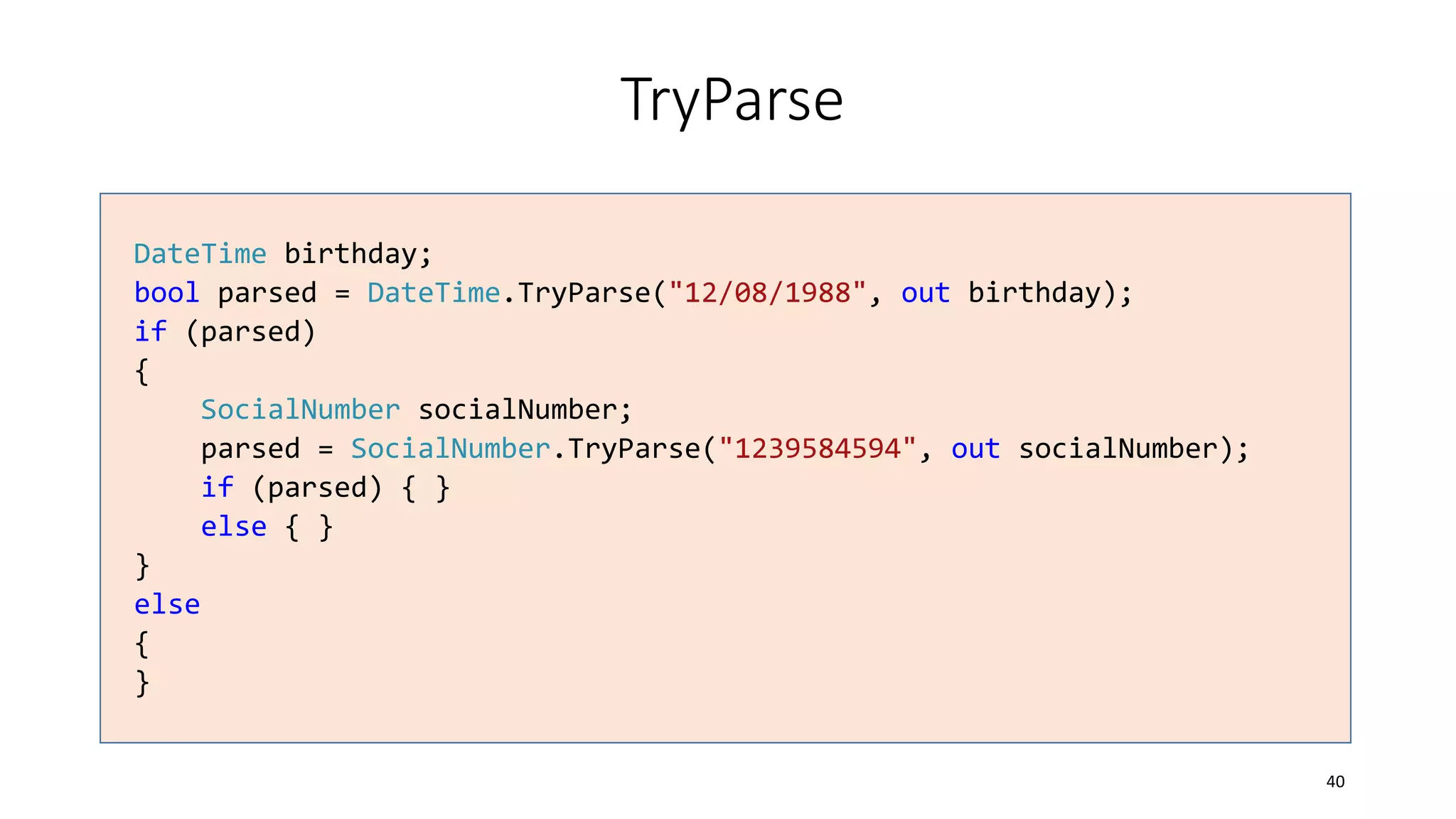 TryParse
DateTime birthday;
bool parsed = DateTime.TryParse("12/08/1988", out birthday);
if (parsed)
{
SocialNumber socialNumber;
parsed = SocialNumber.TryParse("1239584594", out socialNumber);
if (parsed) { }
else { }
}
else
{
}
40
 
