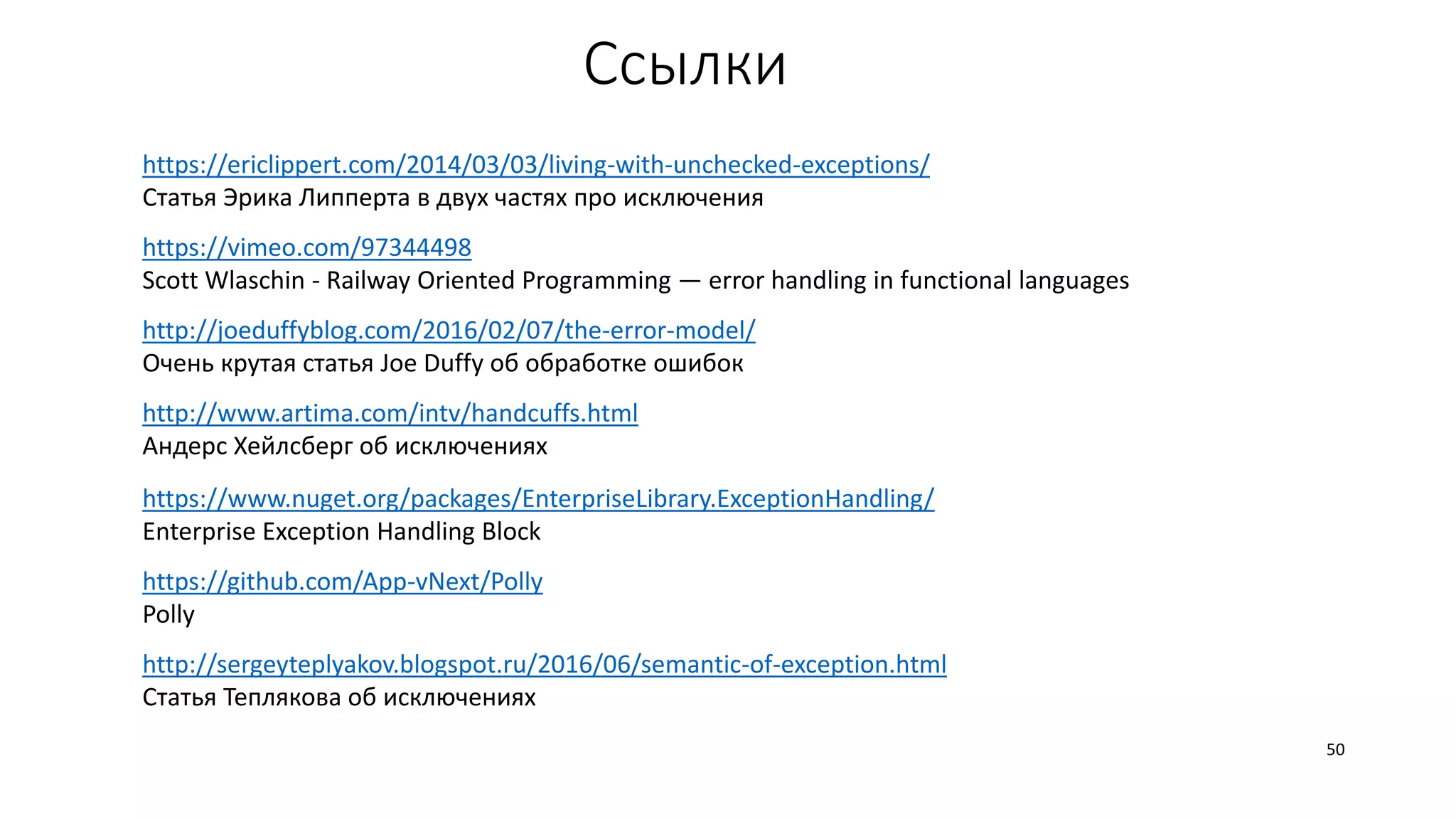 Ссылки
https://ericlippert.com/2014/03/03/living-with-unchecked-exceptions/
Статья Эрика Липперта в двух частях про исключения
https://vimeo.com/97344498
Scott Wlaschin - Railway Oriented Programming — error handling in functional languages
http://www.artima.com/intv/handcuffs.html
Андерс Хейлсберг об исключениях
http://joeduffyblog.com/2016/02/07/the-error-model/
Очень крутая статья Joe Duffy об обработке ошибок
50
https://www.nuget.org/packages/EnterpriseLibrary.ExceptionHandling/
Enterprise Exception Handling Block
http://sergeyteplyakov.blogspot.ru/2016/06/semantic-of-exception.html
Статья Теплякова об исключениях
https://github.com/App-vNext/Polly
Polly
 