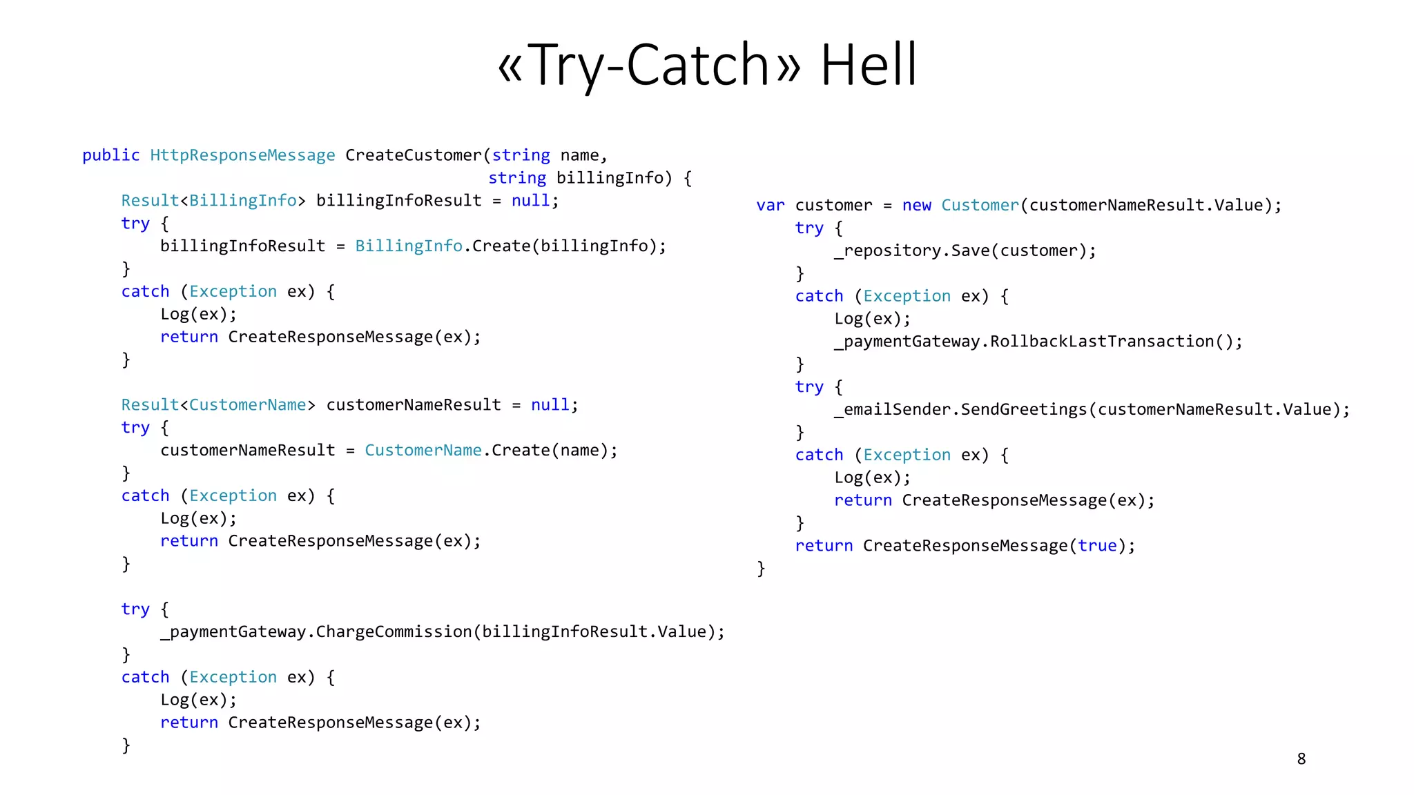 public HttpResponseMessage CreateCustomer(string name,
string billingInfo) {
Result<BillingInfo> billingInfoResult = null;
try {
billingInfoResult = BillingInfo.Create(billingInfo);
}
catch (Exception ex) {
Log(ex);
return CreateResponseMessage(ex);
}
Result<CustomerName> customerNameResult = null;
try {
customerNameResult = CustomerName.Create(name);
}
catch (Exception ex) {
Log(ex);
return CreateResponseMessage(ex);
}
try {
_paymentGateway.ChargeCommission(billingInfoResult.Value);
}
catch (Exception ex) {
Log(ex);
return CreateResponseMessage(ex);
}
var customer = new Customer(customerNameResult.Value);
try {
_repository.Save(customer);
}
catch (Exception ex) {
Log(ex);
_paymentGateway.RollbackLastTransaction();
}
try {
_emailSender.SendGreetings(customerNameResult.Value);
}
catch (Exception ex) {
Log(ex);
return CreateResponseMessage(ex);
}
return CreateResponseMessage(true);
}
«Try-Catch» Hell
8
 