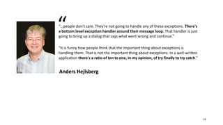 “…people don't care. They're not going to handle any of these exceptions. There's
a bottom level exception handler around their message loop. That handler is just
going to bring up a dialog that says what went wrong and continue.”
“It is funny how people think that the important thing about exceptions is
handling them. That is not the important thing about exceptions. In a well-written
application there's a ratio of ten to one, in my opinion, of try finally to try catch.”
Anders Hejlsberg
“
19
 