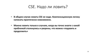 CSE. Надо ли ловить?
• В общем случае ловить CSE не надо. Компенсационную логику
написать практически невозможно.
• Можно ловить только в случаях, когда вы точно знаете с какой
проблемой столкнулись и уверены, что можно «подавить и
продолжить»
26
 