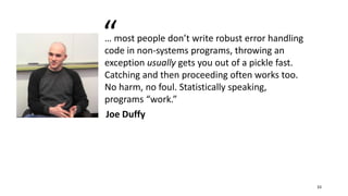 … most people don’t write robust error handling
code in non-systems programs, throwing an
exception usually gets you out of a pickle fast.
Catching and then proceeding often works too.
No harm, no foul. Statistically speaking,
programs “work.”
Joe Duffy
“
33
 