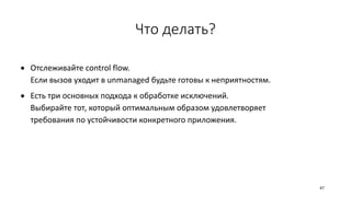 Что делать?
 Отслеживайте control flow.
Если вызов уходит в unmanaged будьте готовы к неприятностям.
 Есть три основных подхода к обработке исключений.
Выбирайте тот, который оптимальным образом удовлетворяет
требования по устойчивости конкретного приложения.
47
 