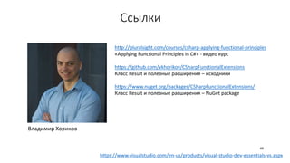Ссылки
http://pluralsight.com/courses/csharp-applying-functional-principles
«Applying Functional Principles in C#» - видео курс
https://github.com/vkhorikov/CSharpFunctionalExtensions
Класс Result и полезные расширения – исходники
https://www.nuget.org/packages/CSharpFunctionalExtensions/
Класс Result и полезные расширения – NuGet package
Владимир Хориков
https://www.visualstudio.com/en-us/products/visual-studio-dev-essentials-vs.aspx
49
 
