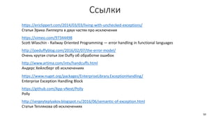 Ссылки
https://ericlippert.com/2014/03/03/living-with-unchecked-exceptions/
Статья Эрика Липперта в двух частях про исключения
https://vimeo.com/97344498
Scott Wlaschin - Railway Oriented Programming — error handling in functional languages
http://www.artima.com/intv/handcuffs.html
Андерс Хейлсберг об исключениях
http://joeduffyblog.com/2016/02/07/the-error-model/
Очень крутая статья Joe Duffy об обработке ошибок
50
https://www.nuget.org/packages/EnterpriseLibrary.ExceptionHandling/
Enterprise Exception Handling Block
http://sergeyteplyakov.blogspot.ru/2016/06/semantic-of-exception.html
Статья Теплякова об исключениях
https://github.com/App-vNext/Polly
Polly
 