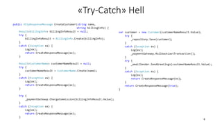 public HttpResponseMessage CreateCustomer(string name,
string billingInfo) {
Result<BillingInfo> billingInfoResult = null;
try {
billingInfoResult = BillingInfo.Create(billingInfo);
}
catch (Exception ex) {
Log(ex);
return CreateResponseMessage(ex);
}
Result<CustomerName> customerNameResult = null;
try {
customerNameResult = CustomerName.Create(name);
}
catch (Exception ex) {
Log(ex);
return CreateResponseMessage(ex);
}
try {
_paymentGateway.ChargeCommission(billingInfoResult.Value);
}
catch (Exception ex) {
Log(ex);
return CreateResponseMessage(ex);
}
var customer = new Customer(customerNameResult.Value);
try {
_repository.Save(customer);
}
catch (Exception ex) {
Log(ex);
_paymentGateway.RollbackLastTransaction();
}
try {
_emailSender.SendGreetings(customerNameResult.Value);
}
catch (Exception ex) {
Log(ex);
return CreateResponseMessage(ex);
}
return CreateResponseMessage(true);
}
«Try-Catch» Hell
8
 