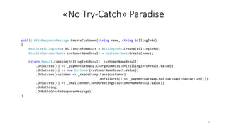 public HttpResponseMessage CreateCustomer(string name, string billingInfo)
{
Result<BillingInfo> billingInfoResult = BillingInfo.Create(billingInfo);
Result<CustomerName> customerNameResult = CustomerName.Create(name);
return Result.Combine(billingInfoResult, customerNameResult)
.OnSuccess(() => _paymentGateway.ChargeCommission(billingInfoResult.Value))
.OnSuccess(() => new Customer(customerNameResult.Value))
.OnSuccess(customer => _repository.Save(customer)
.OnFailure(() => _paymentGateway.RollbackLastTransaction()))
.OnSuccess(() => _emailSender.SendGreetings(customerNameResult.Value))
.OnBoth(Log)
.OnBoth(CreateResponseMessage);
}
«No Try-Catch» Paradise
9
 