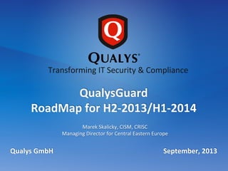  
Marek	
  Skalicky,	
  CISM,	
  CRISC	
  
Managing	
  Director	
  for	
  Central	
  Eastern	
  Europe	
  
Qualys	
  GmbH	
  	
  	
  	
  	
  	
  	
  	
  	
  	
  	
  	
  	
  	
  	
  	
  	
  	
  	
  	
  	
  	
  	
  	
  	
  	
  	
  	
  	
  	
  	
  	
  	
  	
  	
  	
  	
  	
  	
  	
  	
  	
  	
  	
  	
  	
  	
  	
  	
  	
  	
  	
  	
  	
  	
  	
  	
  	
  	
  	
  	
  	
  	
  	
  September,	
  2013	
  
QualysGuard	
  	
  
RoadMap	
  for	
  H2-­‐2013/H1-­‐2014	
  
Transforming	
  IT	
  Security	
  &	
  Compliance	
  
 