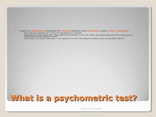 What is a psychometric test?What is a psychometric test?
 A test is a standardized procedure for sampling behavior and describing it using scores or categories
◦ Most tests are predictive of of some non-test behavior of interest
◦ Most tests are norm-referenced = they describe the behavior in terms of norms, test results gathered from a large group of
subjects (the standardization sample)
◦ Some tests are criterion-referenced = the objective is to see if the subject can attain some pre-specified criterion.
Psychometrics: An intro
 