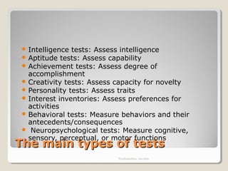 The main types of testsThe main types of tests
 Intelligence tests: Assess intelligence
 Aptitude tests: Assess capability
 Achievement tests: Assess degree of
accomplishment
 Creativity tests: Assess capacity for novelty
 Personality tests: Assess traits
 Interest inventories: Assess preferences for
activities
 Behavioral tests: Measure behaviors and their
antecedents/consequences
 Neuropsychological tests: Measure cognitive,
sensory, perceptual, or motor functions
Psychometrics: An intro
 