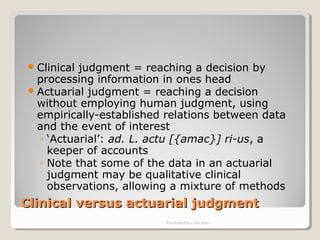 Clinical versus actuarial judgmentClinical versus actuarial judgment
Clinical judgment = reaching a decision by
processing information in ones head
Actuarial judgment = reaching a decision
without employing human judgment, using
empirically-established relations between data
and the event of interest
◦ ‘Actuarial’: ad. L. actu [{amac}] ri-us, a
keeper of accounts
◦ Note that some of the data in an actuarial
judgment may be qualitative clinical
observations, allowing a mixture of methods
Psychometrics: An intro
 