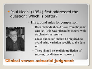 Clinical versus actuarial judgmentClinical versus actuarial judgment
Paul Meehl (1954) first addressed the
question: Which is better?
Psychometrics: An intro
• His ground rules for comparison:
– Both methods should draw from the same
data set (this was relaxed by others, with
no changes in results)
– Cross-validation should be required, to
avoid using variation specific to the data
set
– There should be explicit prediction of
success, recidivism, or recovery
 