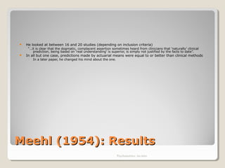 Meehl (1954): ResultsMeehl (1954): Results
 He looked at between 16 and 20 studies (depending on inclusion criteria)
“…it is clear that the dogmatic, complacent assertion sometimes heard from clinicians that ‘naturally’ clinical
prediction, being based on ‘real understanding’ is superior, is simply not justified by the facts to date”.
 In all but one case, predictions made by actuarial means were equal to or better than clinical methods
◦ In a later paper, he changed his mind about the one.
Psychometrics: An intro
 