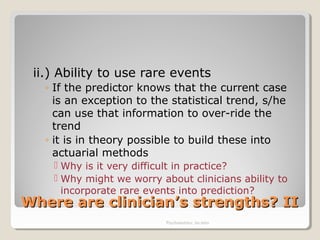 Where are clinician’s strengths? IIWhere are clinician’s strengths? II
ii.) Ability to use rare events
◦ If the predictor knows that the current case
is an exception to the statistical trend, s/he
can use that information to over-ride the
trend
◦ it is in theory possible to build these into
actuarial methods
 Why is it very difficult in practice?
 Why might we worry about clinicians ability to
incorporate rare events into prediction?
Psychometrics: An intro
 