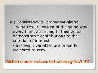Where are actuarial strengths? IIWhere are actuarial strengths? II
ii.) Consistency & proper weighting
- variables are weighted the same way
every time, according to their actual
demonstrable contributions to the
criterion of interest
- irrelevant variables are properly
weighted to zero
Psychometrics: An intro
 