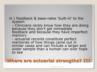 Where are actuarial strengths? IIIWhere are actuarial strengths? III
iii.) Feedback & base-rates ‘built-in’ to the
system
- Clinicians rarely know how they are doing
because they don’t get immediate
feedback and because they have imperfect
memory
- actuarial records constitute perfect
memories of how things came out in
similar cases and can include a larger and
wider sample than a human can ever hope
to see
Psychometrics: An intro
 