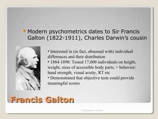 Francis GaltonFrancis Galton
Modern psychometrics dates to Sir Francis
Galton (1822-1911), Charles Darwin’s cousin
Psychometrics: An intro
• Interested in (in fact, obsessed with) individual
differences and their distribution
• 1884-1890: Tested 17,000 individuals on height,
weight, sizes of accessible body parts, + behavior:
hand strength, visual acuity, RT etc
• Demonstrated that objective tests could provide
meaningful scores
 