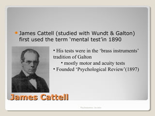 James CattellJames Cattell
James Cattell (studied with Wundt & Galton)
first used the term ‘mental test’in 1890
Psychometrics: An intro
• His tests were in the ‘brass instruments’
tradition of Galton
• mostly motor and acuity tests
• Founded ‘Psychological Review’(1897)
 